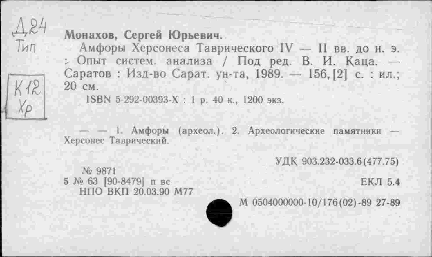 ﻿Тип
тт
Yp
Монахов, Сергей Юрьевич.
Амфоры Херсонеса Таврического IV — II вв. до н. э. : Опыт систем, анализа / Под ред. В. И. Каца. — Саратов : Изд-во Сарат. ун-та, 1989. — 156,(2] с. : ил.; 20 см.
ISBN 5-292-00393-Х : 1 р. 40 к., 1200 экз.
— — 1. Амфоры (археол.). 2. Археологические памятники — Херсонес Таврический.
УДК 903.232-033.6(477.75) № 9871
5 № 63 [90-8479] п вс	ЕКЛ 5.4
НПО ВКП 20.03.90 М77
М 0504000000-10/176 (02)-89 27-89